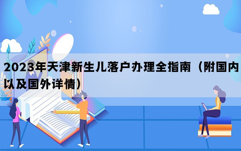 2023年天津新生儿落户办理全指南（附国内以及国外详情）
