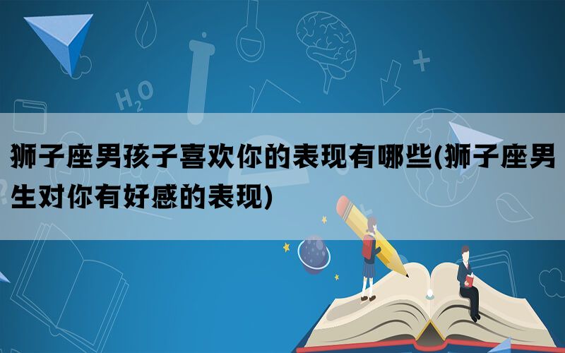 狮子座男孩子喜欢你的表现有哪些(狮子座男生对你有好感的表现)
