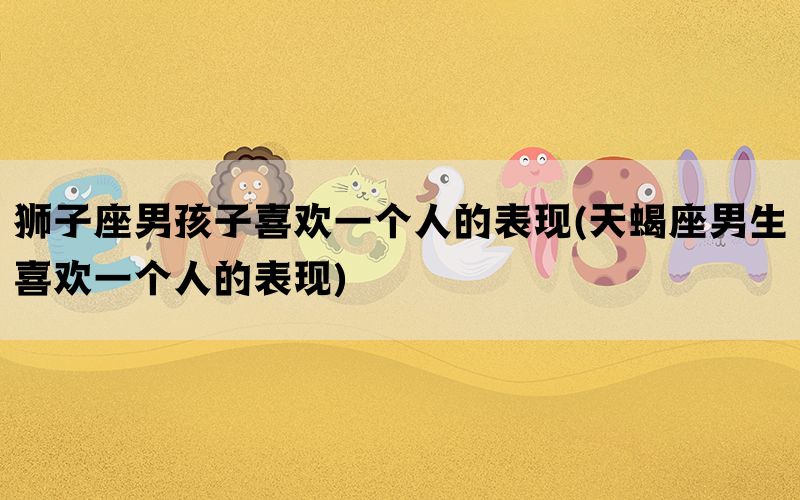 狮子座男孩子喜欢一个人的表现(天蝎座男生喜欢一个人的表现)