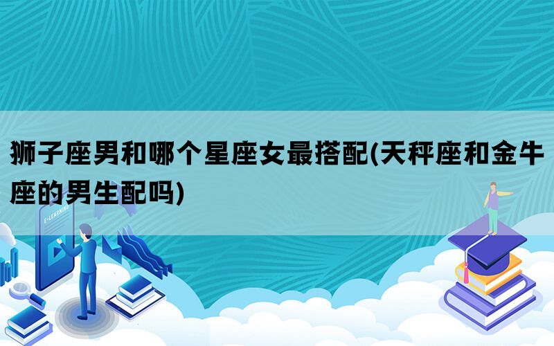 狮子座男和哪个星座女最搭配(天秤座和金牛座的男生配吗)