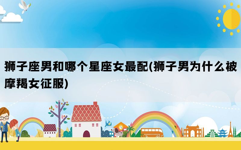 狮子座男和哪个星座女最配(狮子男为什么被摩羯女征服)