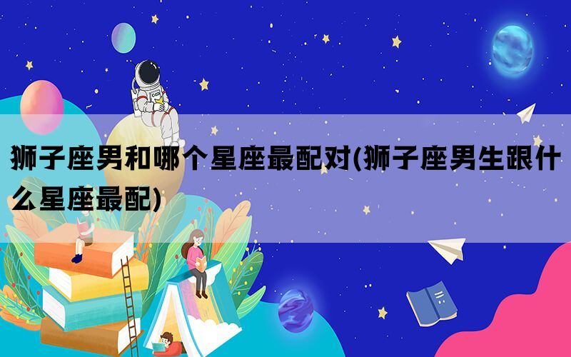 狮子座男和哪个星座最配对(狮子座男生跟什么星座最配)(图1)