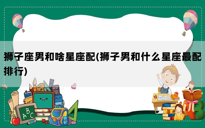 狮子座男和啥星座配(狮子男和什么星座最配排行)(图1)