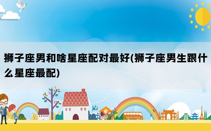 狮子座男和啥星座配对最好(狮子座男生跟什么星座最配)(图1)