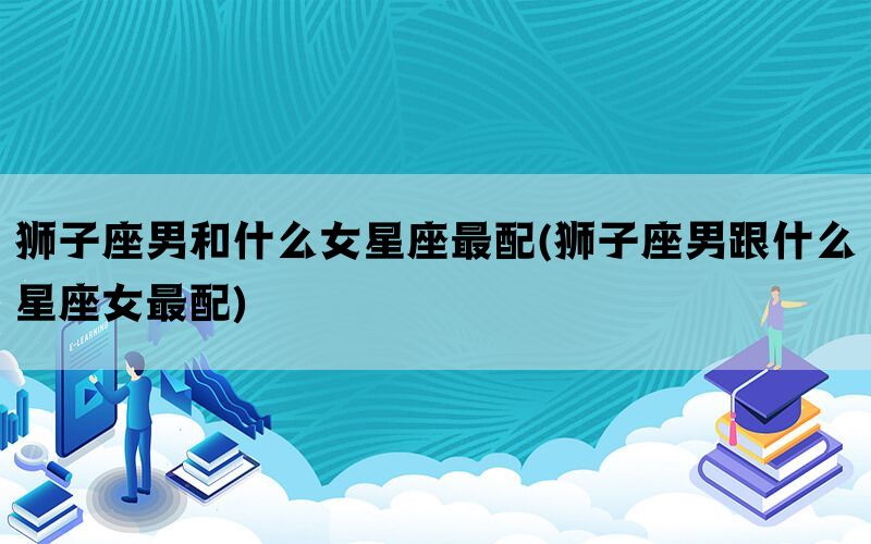 狮子座男和什么女星座最配(狮子座男跟什么星座女最配)(图1)