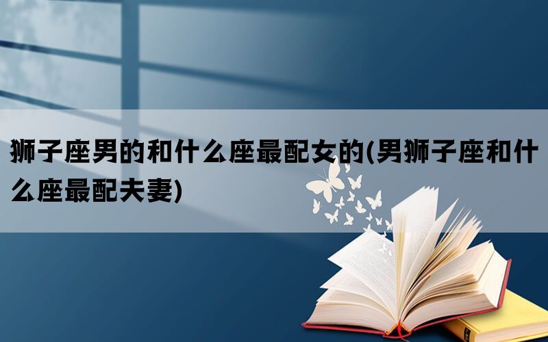 狮子座男的和什么座最配女的(男狮子座和什么座最配夫妻)(图1)