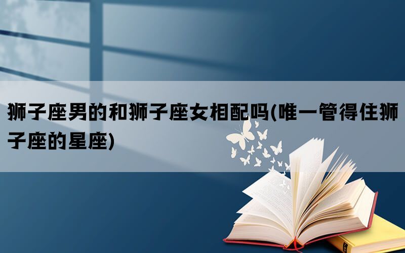 狮子座男的和狮子座女相配吗(唯一管得住狮子座的星座)(图1)