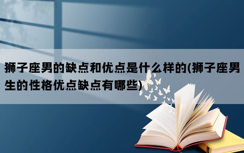 狮子座男的缺点和优点是什么样的(狮子座男生的性格优点缺点有哪些)(图1)