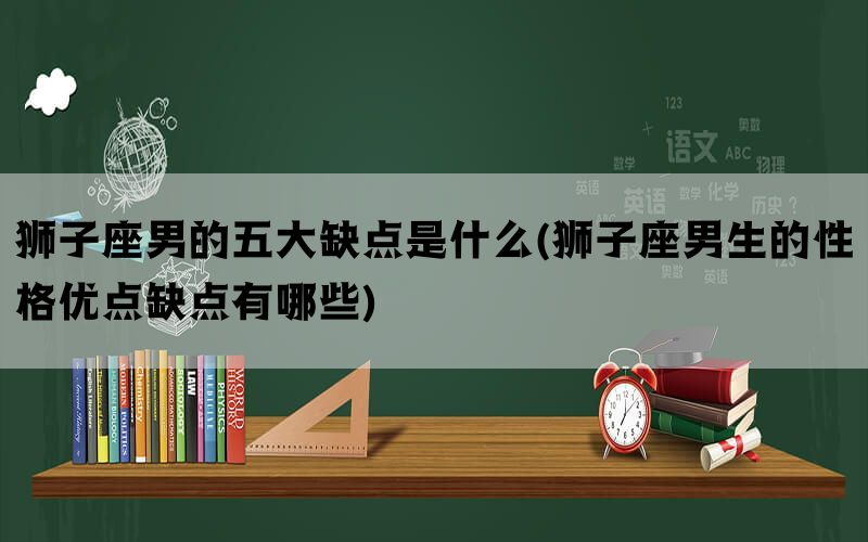 狮子座男的五大缺点是什么(狮子座男生的性格优点缺点有哪些)(图1)