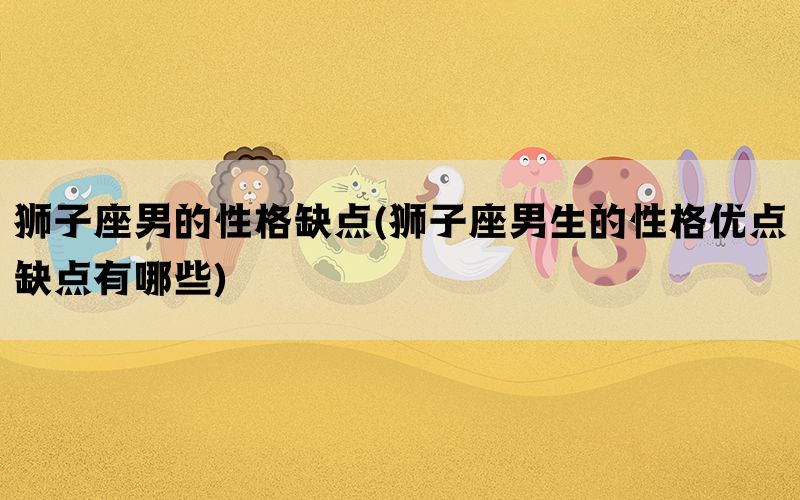 狮子座男的性格缺点(狮子座男生的性格优点缺点有哪些)