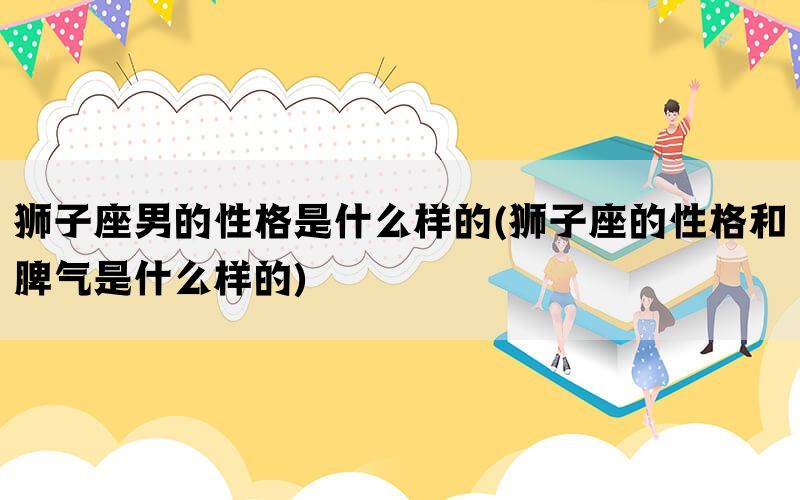 狮子座男的性格是什么样的(狮子座的性格和脾气是什么样的)