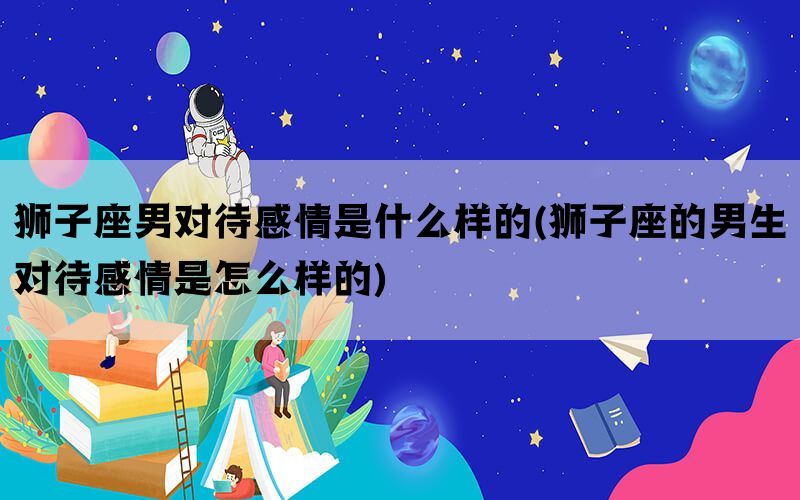狮子座男对待感情是什么样的(狮子座的男生对待感情是怎么样的)(图1)