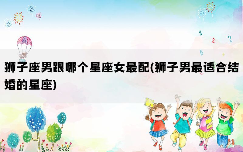 狮子座男跟哪个星座女最配(狮子男最适合结婚的星座)(图1)