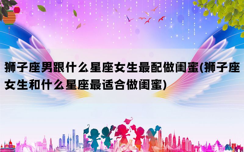 狮子座男跟什么星座女生最配做闺蜜(狮子座女生和什么星座最适合做闺蜜)(图1)