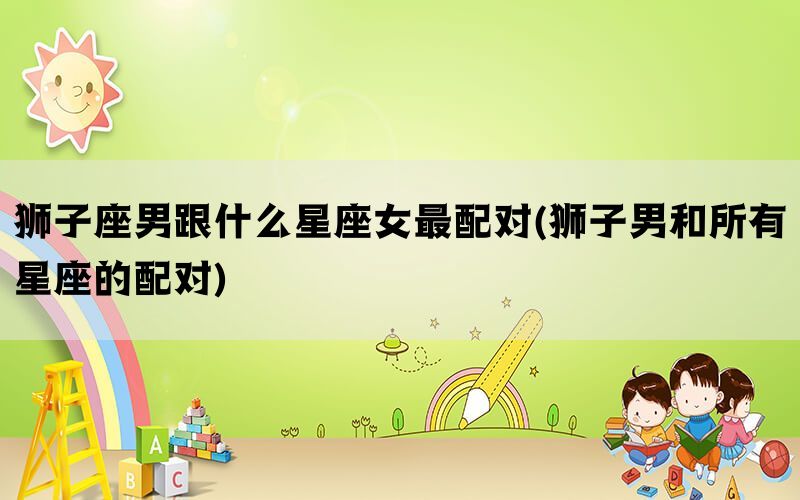 狮子座男跟什么星座女最配对(狮子男和所有星座的配对)(图1)