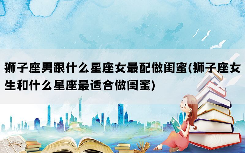 狮子座男跟什么星座女最配做闺蜜(狮子座女生和什么星座最适合做闺蜜)(图1)