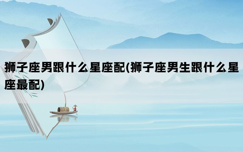 狮子座男跟什么星座配(狮子座男生跟什么星座最配)(图1)