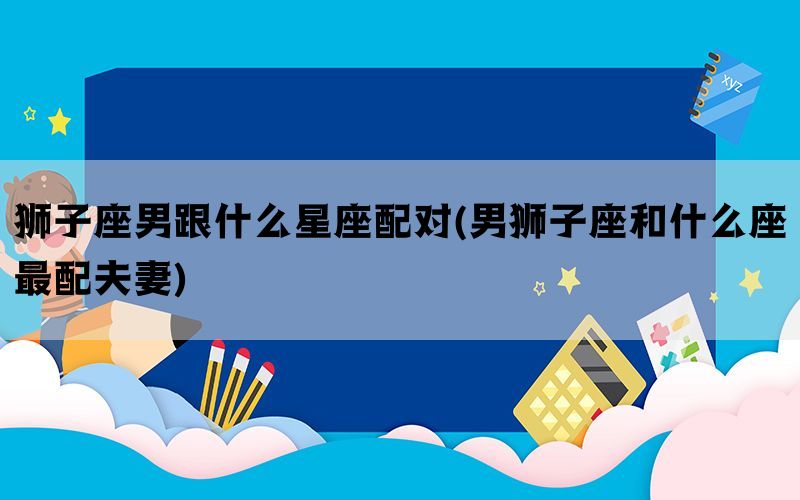 狮子座男跟什么星座配对(男狮子座和什么座最配夫妻)(图1)