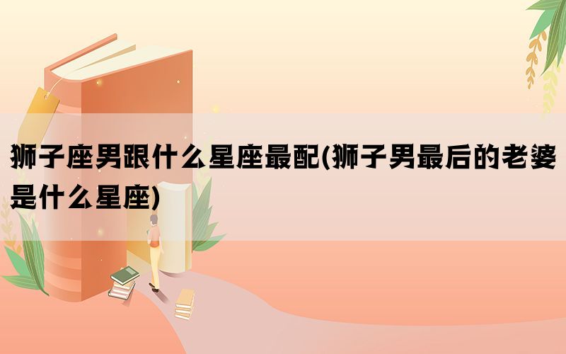狮子座男跟什么星座最配(狮子男最后的老婆是什么星座)(图1)