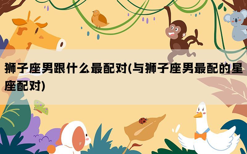 狮子座男跟什么最配对(与狮子座男最配的星座配对)(图1)