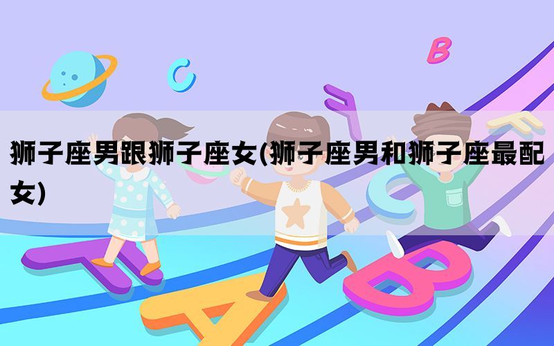 狮子座男跟狮子座女(狮子座男和狮子座最配女)(图1)