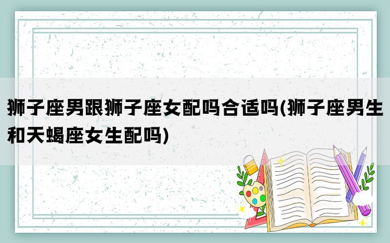狮子座男跟狮子座女配吗合适吗(狮子座男生和天蝎座女生配吗)(图1)