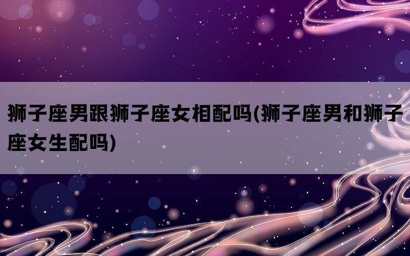 狮子座男跟狮子座女相配吗(狮子座男和狮子座女生配吗)(图1)