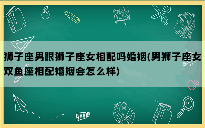 狮子座男跟狮子座女相配吗婚姻(男狮子座女双鱼座相配婚姻会怎么样)(图1)