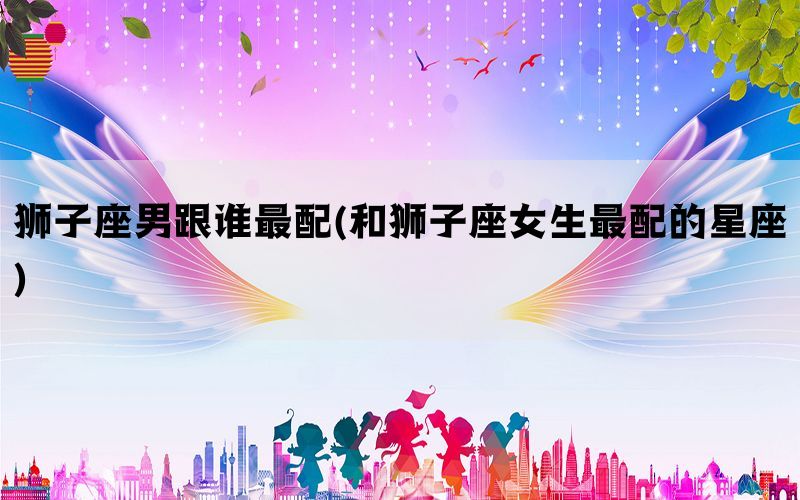 狮子座男跟谁最配(和狮子座女生最配的星座)(图1)