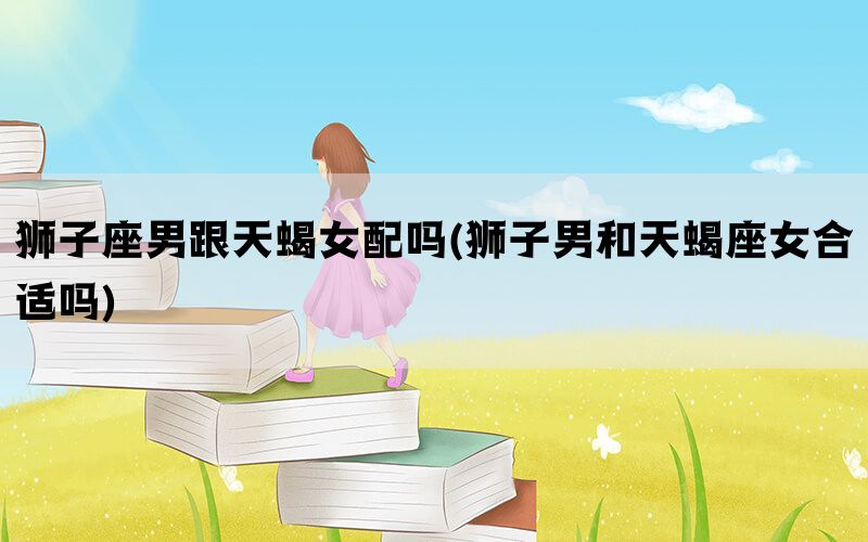 狮子座男跟天蝎女配吗(狮子男和天蝎座女合适吗)(图1)