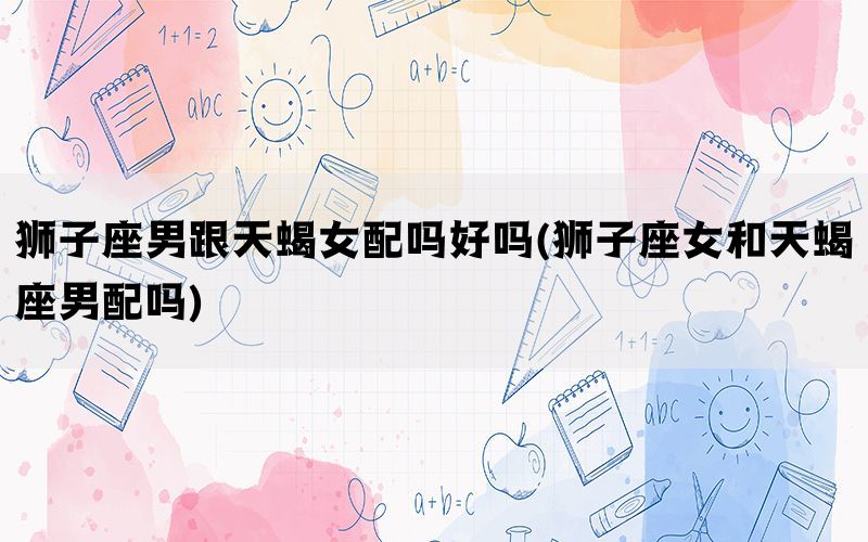 狮子座男跟天蝎女配吗好吗(狮子座女和天蝎座男配吗)(图1)