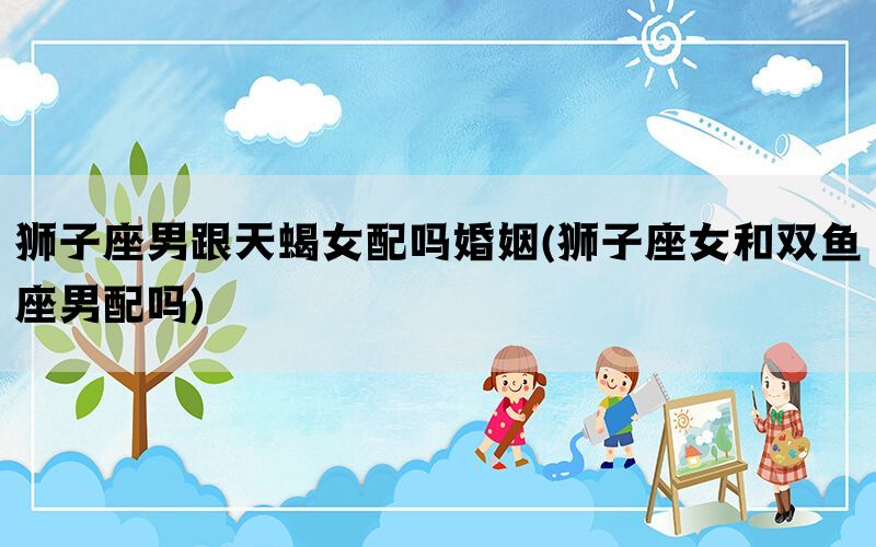 狮子座男跟天蝎女配吗婚姻(狮子座女和双鱼座男配吗)(图1)