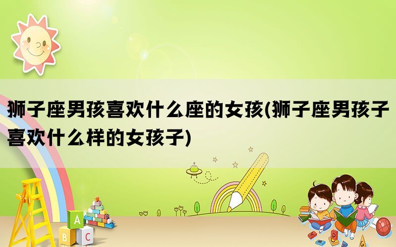 狮子座男孩喜欢什么座的女孩(狮子座男孩子喜欢什么样的女孩子)