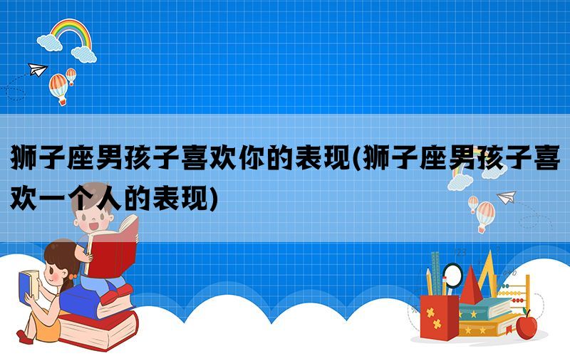 狮子座男孩子喜欢你的表现(狮子座男孩子喜欢一个人的表现)