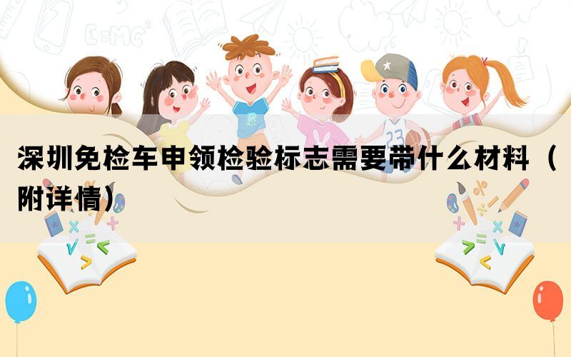 深圳免检车申领检验标志需要带什么材料（附详情）(图1)