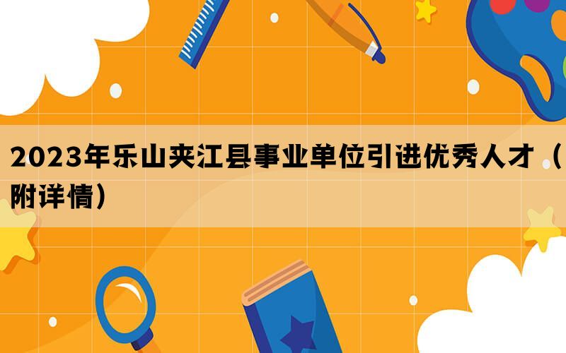 2023年乐山夹江县事业单位引进优秀人才（附详情）