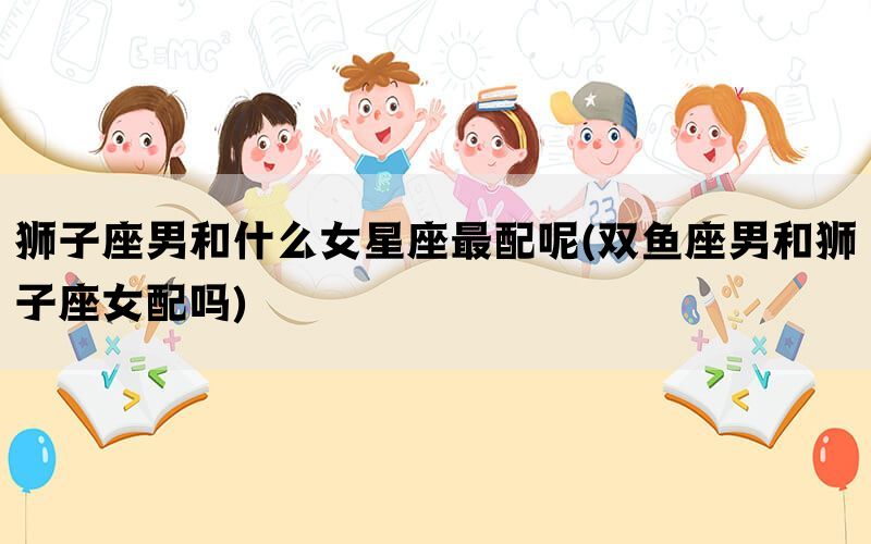 狮子座男和什么女星座最配呢(双鱼座男和狮子座女配吗)