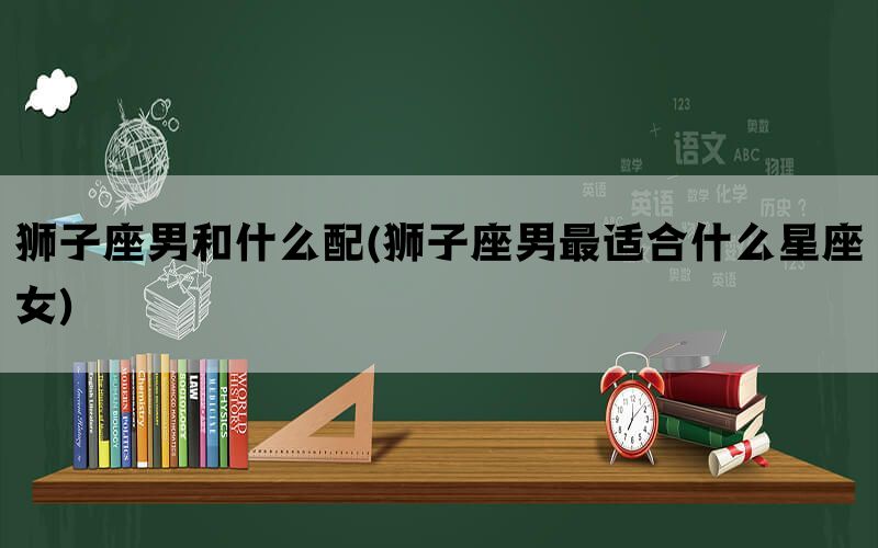 狮子座男和什么配(狮子座男最适合什么星座女)