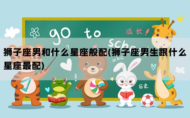 狮子座男和什么星座般配(狮子座男生跟什么星座最配)