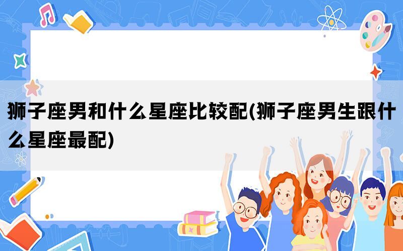 狮子座男和什么星座比较配(狮子座男生跟什么星座最配)