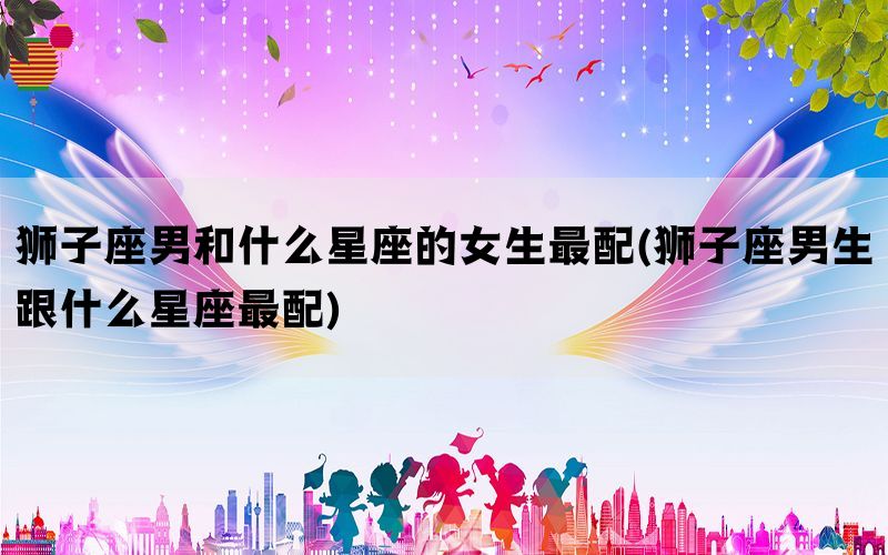 狮子座男和什么星座的女生最配(狮子座男生跟什么星座最配)