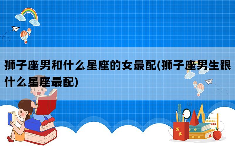 狮子座男和什么星座的女最配(狮子座男生跟什么星座最配)