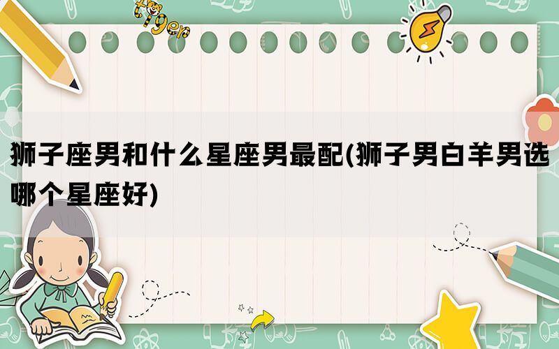 狮子座男和什么星座男最配(狮子男白羊男选哪个星座好)