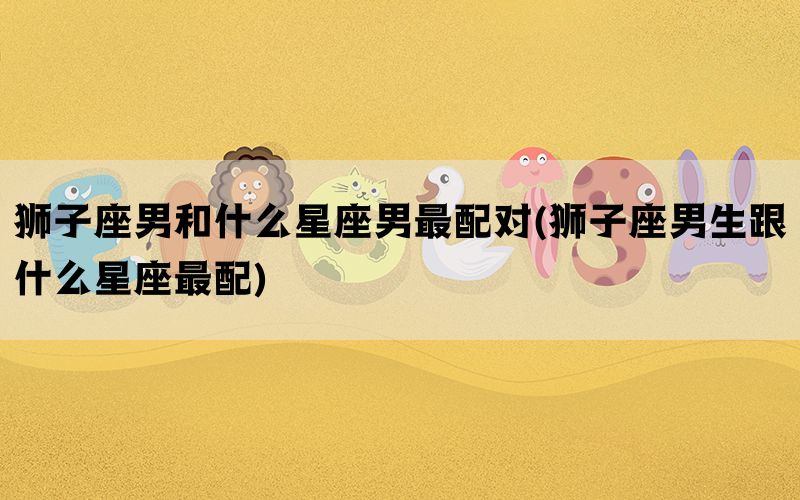 狮子座男和什么星座男最配对(狮子座男生跟什么星座最配)