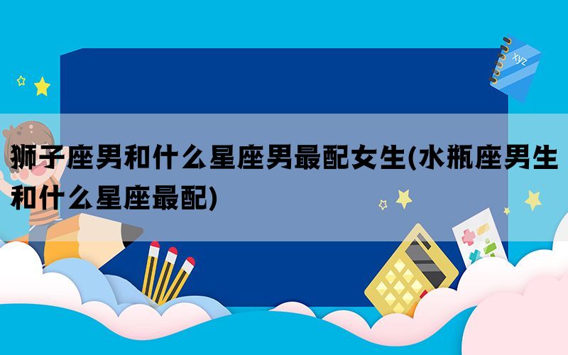 狮子座男和什么星座男最配女生(水瓶座男生和什么星座最配)