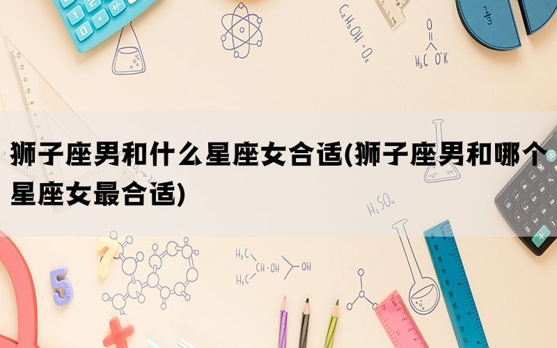 狮子座男和什么星座女合适(狮子座男和哪个星座女最合适)