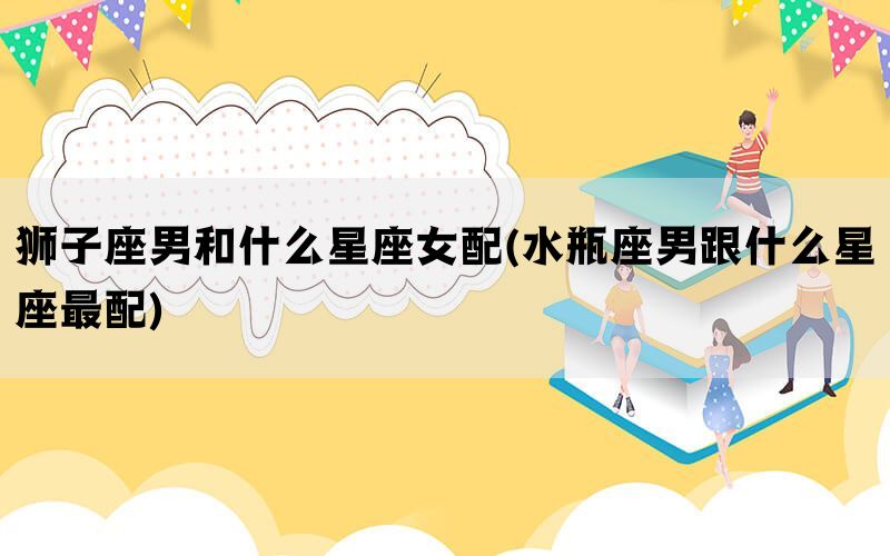 狮子座男和什么星座女配(水瓶座男跟什么星座最配)