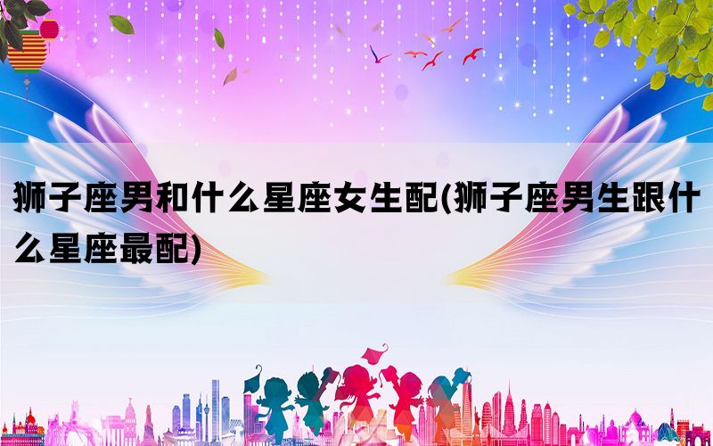 狮子座男和什么星座女生配(狮子座男生跟什么星座最配)