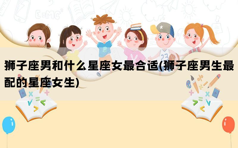 狮子座男和什么星座女最合适(狮子座男生最配的星座女生)