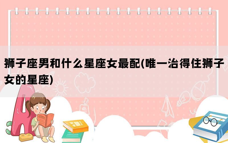 狮子座男和什么星座女最配(唯一治得住狮子女的星座)
